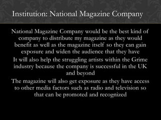 Institution: National Magazine Company

National Magazine Company would be the best kind of
    company to distribute my magazine as they would
  benefit as well as the magazine itself so they can gain
     exposure and widen the audience that they have
It will also help the struggling artists within the Grime
 industry because the company is successful in the UK
                        and beyond
The magazine will also get exposure as they have access
  to other media factors such as radio and television so
          that can be promoted and recognized
 