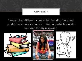 WHAT I DID ?



 I researched different companies that distribute and
produce magazines in order to find out which was the
              best one for my magazine.
 