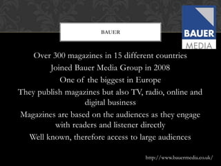 BAUER



    Over 300 magazines in 15 different countries
        Joined Bauer Media Group in 2008
           One of the biggest in Europe
They publish magazines but also TV, radio, online and
                   digital business
Magazines are based on the audiences as they engage
          with readers and listener directly
  Well known, therefore access to large audiences

                                    http://www.bauermedia.co.uk/
 