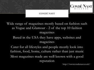 CONDÉ NAST



Wide range of magazines mostly based on fashion such
   as Vogue and Glamour - 2 of the top 10 fashion
                         magazines
    Based in the USA they have apps, websites and
                         magazines
  Cater for all lifestyles and people mostly look into
 fashion, food, home, culture rather than just music
  Most magazines made are well known with a good
                         reputation
                                     http://www.condenast.co.uk/
 