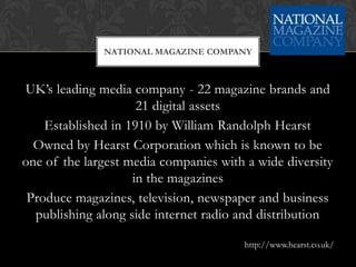 NATIONAL MAGAZINE COMPANY



UK’s leading media company - 22 magazine brands and
                     21 digital assets
    Established in 1910 by William Randolph Hearst
  Owned by Hearst Corporation which is known to be
one of the largest media companies with a wide diversity
                    in the magazines
 Produce magazines, television, newspaper and business
  publishing along side internet radio and distribution

                                        http://www.hearst.co.uk/
 