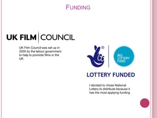 FUNDING




UK Film Council was set up in
2000 by the labour government
to help to promote films in the
UK.




                                        I decided to chose National
                                        Lottery to distribute because it
                                        has the most applying funding.
 