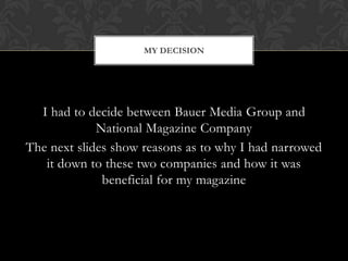 MY DECISION




  I had to decide between Bauer Media Group and
             National Magazine Company
The next slides show reasons as to why I had narrowed
   it down to these two companies and how it was
              beneficial for my magazine
 