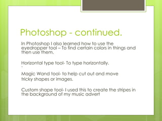 Photoshop - continued.
In Photoshop I also learned how to use the
eyedropper tool – To find certain colors in things and
then use them.
Horizontal type tool- To type horizontally.
`
Magic Wand tool- to help cut out and move
tricky shapes or images.
Custom shape tool- I used this to create the stripes in
the background of my music advert

 