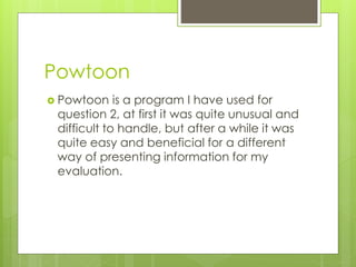 Powtoon
 Powtoon

is a program I have used for
question 2, at first it was quite unusual and
difficult to handle, but after a while it was
quite easy and beneficial for a different
way of presenting information for my
evaluation.

 