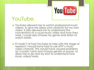 YouTube.


YouTube allowed me to watch professional music
videos, to give me ideas and creativity for my own
video. It also allowed me to understand the
conventions of a usual music video and how they
work. I could also choose my genre and Artists to
watch easily.



If I hadn’t of had YouTube to help with this stage of
research I would have had to use MTV’s music
video channel. This would have caused problems
as I couldn’t pick and choose genres or pause, to
allow me to go shot by shot to understand how
music videos work.

 