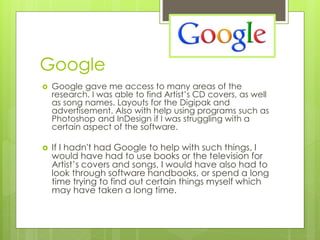 Google




Google gave me access to many areas of the
research. I was able to find Artist’s CD covers, as well
as song names. Layouts for the Digipak and
advertisement. Also with help using programs such as
Photoshop and InDesign if I was struggling with a
certain aspect of the software.

If I hadn't had Google to help with such things, I
would have had to use books or the television for
Artist’s covers and songs, I would have also had to
look through software handbooks, or spend a long
time trying to find out certain things myself which
may have taken a long time.

 