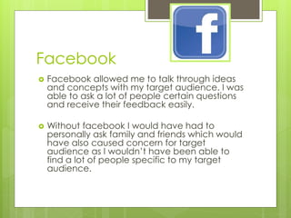 Facebook


Facebook allowed me to talk through ideas
and concepts with my target audience. I was
able to ask a lot of people certain questions
and receive their feedback easily.



Without facebook I would have had to
personally ask family and friends which would
have also caused concern for target
audience as I wouldn’t have been able to
find a lot of people specific to my target
audience.

 