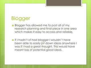 Blogger


Blogger has allowed me to post all of my
research planning and final piece in one area
which makes it easy to access and reliable.



If I hadn’t of had blogger I wouldn’t have
been able to easily jot down ideas anywhere I
was if I had a great thought. This would have
meant loss of potential good ideas.

 