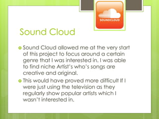 Sound Cloud
 Sound

Cloud allowed me at the very start
of this project to focus around a certain
genre that I was interested in. I was able
to find niche Artist’s who’s songs are
creative and original.
 This would have proved more difficult If I
were just using the television as they
regularly show popular artists which I
wasn’t interested in.

 