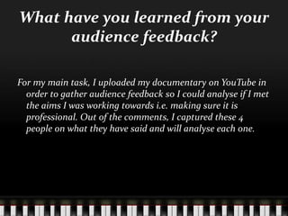 What have you learned from your
audience feedback?
For my main task, I uploaded my documentary on YouTube in
order to gather audience feedback so I could analyse if I met
the aims I was working towards i.e. making sure it is
professional. Out of the comments, I captured these 4
people on what they have said and will analyse each one.
 
