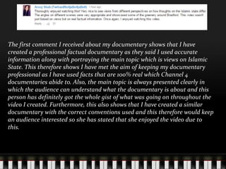 The first comment I received about my documentary shows that I have
created a professional factual documentary as they said I used accurate
information along with portraying the main topic which is views on Islamic
State. This therefore shows I have met the aim of keeping my documentary
professional as I have used facts that are 100% real which Channel 4
documentaries abide to. Also, the main topic is always presented clearly in
which the audience can understand what the documentary is about and this
person has definitely got the whole gist of what was going on throughout the
video I created. Furthermore, this also shows that I have created a similar
documentary with the correct conventions used and this therefore would keep
an audience interested so she has stated that she enjoyed the video due to
this.
 