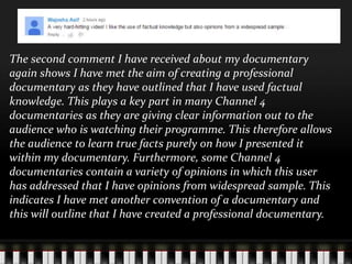 The second comment I have received about my documentary
again shows I have met the aim of creating a professional
documentary as they have outlined that I have used factual
knowledge. This plays a key part in many Channel 4
documentaries as they are giving clear information out to the
audience who is watching their programme. This therefore allows
the audience to learn true facts purely on how I presented it
within my documentary. Furthermore, some Channel 4
documentaries contain a variety of opinions in which this user
has addressed that I have opinions from widespread sample. This
indicates I have met another convention of a documentary and
this will outline that I have created a professional documentary.
 