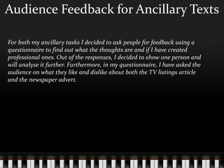 Audience Feedback for Ancillary Texts
For both my ancillary tasks I decided to ask people for feedback using a
questionnaire to find out what the thoughts are and if I have created
professional ones. Out of the responses, I decided to show one person and
will analyse it further. Furthermore, in my questionnaire, I have asked the
audience on what they like and dislike about both the TV listings article
and the newspaper advert.
 