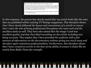 In this response, the person has clearly stated that my article looks like the ones
that are published within existing TV listings magazines. This therefore shows
that I have clearly followed the layout and conventions of a article to ensure
that I meet the aim of being professional throughout the main task and the
ancillary tasks as well. They have also stated that the image I used was
excellent quality and that they liked everything on the article including text
being accurate. This implies that I have provided the audience with a fair
amount of information on the documentary without giving too much away and
therefore again maintains professionalism. Furthermore, this therefore shows
that I have created an article to the best of my ability to ensure it looks like an
article from Radio Times for example.
 