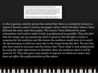 In this response, another person has stated that there is a similarity between a
typical Channel 4 advert and my newspaper advert which therefore shows I have
followed the same style thoroughly. This means I have followed the same
conventions and tried to make it look as professional as possible. They also feel
that the image was very powering which is good as this therefore creates a
suspense for the audience and this means the audience would tune in to watch
the documentary to find out more due to the image being like this. The text has
also been rated as accurate and this shows that I have made it look professional
by using the right information to therefore show the audience when it will be
aired on TV. They also gave some points to improve on which are minor and
does not affect the professionalism of the advert.
 