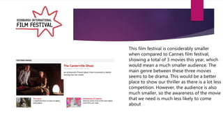 This film festival is considerably smaller
when compared to Cannes film festival,
showing a total of 3 movies this year, which
would mean a much smaller audience. The
main genre between these three movies
seems to be drama. This would be a better
place to show our thriller as there is a lot less
competition. However, the audience is also
much smaller, so the awareness of the movie
that we need is much less likely to come
about
 
