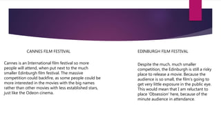 Cannes is an International film festival so more
people will attend, when put next to the much
smaller Edinburgh film festival. The massive
competition could backfire, as some people could be
more interested in the movies with the big names
rather than other movies with less established stars,
just like the Odeon cinema.
CANNES FILM FESTIVAL
Despite the much, much smaller
competition, the Edinburgh is still a risky
place to release a movie. Because the
audience is so small, the film’s going to
get very little exposure in the public eye.
This would mean that I am reluctant to
place ‘Obsession’ here, because of the
minute audience in attendance.
EDINBURGH FILM FESTIVAL
 