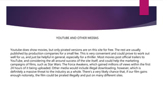 YOUTUBE AND OTHER MEDIAS
Youtube does show movies, but only pirated versions are on this site for free. The rest are usually
published by production companies for a small fee. This is very convenient and could prove to work out
well for us, and just be helpful in general, especially for a thriller. Most movies post official trailers to
YouTube, and considering the all-around success of the site itself, and could help the marketing
campaigns of films, such as Star Wars: The Force Awakens, which gained millions of views within the first
24 hours of it being uploaded. Other media would include illegal downloading, however, which is
definitely a massive threat to the industry as a whole. There’s a very likely chance that, if our film gains
enough notoriety, the film could be pirated illegally and put on many different sites.
 