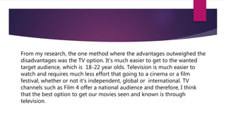 From my research, the one method where the advantages outweighed the
disadvantages was the TV option. It’s much easier to get to the wanted
target audience, which is 18-22 year olds. Television is much easier to
watch and requires much less effort that going to a cinema or a film
festival, whether or not it’s independent, global or international. TV
channels such as Film 4 offer a national audience and therefore, I think
that the best option to get our movies seen and known is through
television.
 