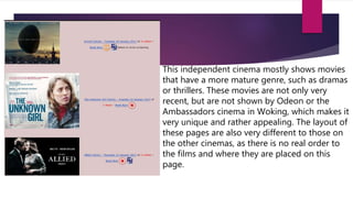 This independent cinema mostly shows movies
that have a more mature genre, such as dramas
or thrillers. These movies are not only very
recent, but are not shown by Odeon or the
Ambassadors cinema in Woking, which makes it
very unique and rather appealing. The layout of
these pages are also very different to those on
the other cinemas, as there is no real order to
the films and where they are placed on this
page.
 