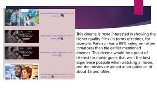 This cinema is more interested in showing the
higher quality films (in terms of ratings, for
example, Paterson has a 95% rating on rotten
tomatoes) than the earlier mentioned
cinemas. This cinema would be a point of
interest for movie goers that want the best
experience possible when watching a movie,
and the movies are aimed at an audience of
about 15 and older.
 