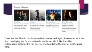 There are few films in this independent cinema, and again, it seems to as if the
films on display are for a much older audience. Much like the other
independent cinema, BFS has got not much order to the movies on the page
here.
 