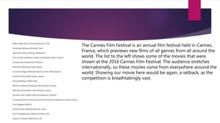 The Cannes Film Festival is an annual film festival held in Cannes,
France, which previews new films of all genres from all around the
world. The list to the left shows some of the movies that were
shown at the 2016 Cannes Film Festival. The audience stretches
internationally, so these movies come from everywhere around the
world. Showing our movie here would be again, a setback, as the
competition is breathtakingly vast.
 