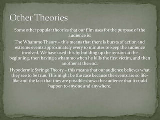 Some other popular theories that our film uses for the purpose of the
                                 audience is:
    The Whammo Theory – this means that there is bursts of action and
    extreme events approximately every 10 minutes to keep the audience
        involved. We have used this by building up the tension at the
beginning, then having a whammo when he kills the first victim, and then
                             another at the end.
Hypodermic Syringe Theory – this means that our audience believes what
 they see to be true. This might be the case because the events are so life-
  like and the fact that they are possible shows the audience that it could
                      happen to anyone and anywhere.
 