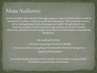 At first we didn’t know details of the age, gender or type of audience that would be
 attracted to our film, or that we would be producing to. This is because we were
      still at the beginning of planning stages and hadn’t thought that far yet.
       However, we knew it was important to get out into the world of media
consumers, and find out what people think about the information we had already
                                     decided on.


                              WE ALREADY KNEW:
                    Our genre was going to be horror/thriller
     Our mass audience was going to be somewhere between the age of 12+
                             Appeal to both genders


    As we had already decided on these points, we were able to create a MASS
                    AUDIENCE questionnaire about them.
 