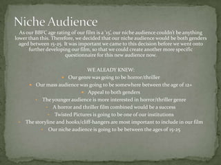 As our BBFC age rating of our film is a ‘15’, our niche audience couldn’t be anything
lower than this. Therefore, we decided that our niche audience would be both genders
  aged between 15-25. It was important we came to this decision before we went onto
      further developing our film, so that we could create another more specific
                       questionnaire for this new audience now.

                                WE ALEADY KNEW:
                      Our genre was going to be horror/thriller
       Our mass audience was going to be somewhere between the age of 12+
                              Appeal to both genders
         • The younger audience is more interested in horror/thriller genre
              • A horror and thriller film combined would be a success
               • Twisted Pictures is going to be one of our institutions
 •   The storyline and hooks/cliff-hangers are most important to include in our film
            • Our niche audience is going to be between the ages of 15-25
 