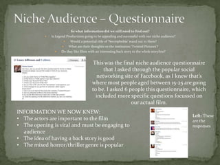 So what information did we still need to find out?
              Is Legend Productions going to be appealing and successful with our niche audience?
                              Would a potential title of ‘Necrophobia’ stand out to them?
                             What are their thoughts on the institution ‘Twisted Pictures’?
                    Do they like films with an interesting back story to the whole storyline?


                                               This was the final niche audience questionnaire
                                                    that I asked through the popular social
                                                 networking site of Facebook, as I knew that’s
                                              where most people aged between 15-25 are going
                                              to be. I asked 6 people this questionnaire, which
                                                included more specific questions focussed on
                                                                our actual film.
INFORMATION WE NOW KNEW:
                                                                                                     Left: These
• The actors are important to the film                                                               are the
• The opening is vital and must be engaging to                                                       responses
  audience
• The idea of having a back story is good
• The mixed horror/thriller genre is popular
 