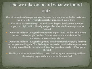 Our niche audience’s responses were the most important, so we had to make sure
           we involved every single point they mentioned in our film.
     Our niche audience though the institution ‘Legend Productions’ sounded
      important, high quality, friendly and popular, which is the message that we
                                         wanted.
 Our niche audience thought the actors were important to the film. This meant
        we had to select people that best fit our characters, and make sure their
                          appearance’s were appropriate too.
    Our niche audience thought the opening must be extremely engaging for them
    to carry on watching the film. Techniques we used to involve this response were
     by using several hooks throughout, lots of fast paced cuts and a cliff-hanger at
                                       the end.
 Finally, our niche audience believed that a back story was interesting and kept
                  them trying to guess the storyline as they watched.
 