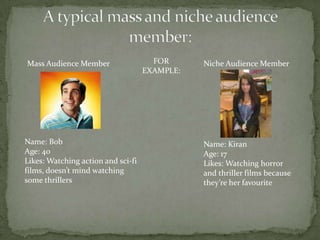 Mass Audience Member                  FOR      Niche Audience Member
                                    EXAMPLE:




Name: Bob                                      Name: Kiran
Age: 40                                        Age: 17
Likes: Watching action and sci-fi              Likes: Watching horror
films, doesn’t mind watching                   and thriller films because
some thrillers                                 they’re her favourite
 