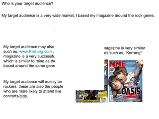 Who is your target audience?


My target audience is a very wide market, I based my magazine around the rock genre.




 My target audience may also visit sites     My music magazine is very similar
 such as, www.Kerrang.com . As this music    to magazines such as, ‘Kerrang!’
 magazine is a very successful magazine      And ‘NME’.
 which is similar to mine as the are both
 based around the same genre.



 My target audience will mainly be
 rockers, these are also the people
 who are more likely to attend live
 concerts/gigs.
 
