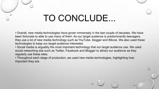 TO CONCLUDE...
• Overall, new media technologies have grown immensely in the last couple of decades. We have
been fortunate to able to use many of them. As our target audience is predominantly teenagers,
they use a lot of new media technology such as YouTube, blogger and iMovie. We also used these
technologies to keep our target audience interested.
• Social media is arguably the most important technology that our target audience use. We used
social networking site such as Twitter, Facebook and Blogger to attract our audience as they
regularly use these sites.
• Throughout each stage of production, we used new media technologies, highlighting how
important they are.
 