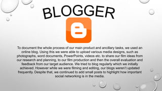 To document the whole process of our main product and ancillary tasks, we used an
online blog. Using this we were able to upload various media designs, such as
photographs, word documents, PowerPoints, videos etc. to share our film ideas from
our research and planning, to our film production and then the overall evaluation and
feedback from our target audience. We tried to blog regularly which we initially
achieved. However while we were filming and editing, our blogs weren’t updated
frequently. Despite that, we continued to add small posts to highlight how important
social networking is in the media.
 