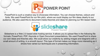 Slideshare is a Web 2.0 based slide hosting service. It allows you to upload files in the following file
formats: PowerPoint, PDF, Keynote or Open Document presentations. We used PowerPoint to share
our own ideas and theories also. We could show our creativity by adding images and diagrams with a
small amount of writing, in a smooth layout. This type of format makes our blogs more interesting as it
shows how varied our techniques are in presenting information.
PowerPoint is such a creative way to showcase information. You can choose themes, colours and
fonts. We used PowerPoint for our film pitch, where we could display our film ideas clearly to our
audience. We also used this to document media theorists and ideas for planning our film teaser trailer.
POWER POINT
 
