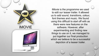 IMOVIE
iMovie is the programme we used
to edit our teaser trailer. It allowed
us to add sound, transitions, colour,
font themes and music. We found
using this difficult to start off with as
there were new features on the
software. However, after
experimenting and finding new
things to use on it, we managed to
put together our final production
which we believe to be a successful
depiction of a teaser trailer.
 