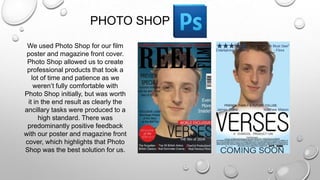 PHOTO SHOP
We used Photo Shop for our film
poster and magazine front cover.
Photo Shop allowed us to create
professional products that took a
lot of time and patience as we
weren’t fully comfortable with
Photo Shop initially, but was worth
it in the end result as clearly the
ancillary tasks were produced to a
high standard. There was
predominantly positive feedback
with our poster and magazine front
cover, which highlights that Photo
Shop was the best solution for us.
 