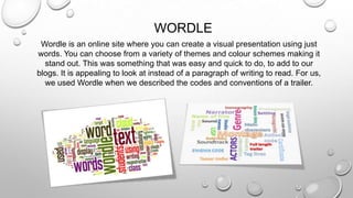 WORDLE
Wordle is an online site where you can create a visual presentation using just
words. You can choose from a variety of themes and colour schemes making it
stand out. This was something that was easy and quick to do, to add to our
blogs. It is appealing to look at instead of a paragraph of writing to read. For us,
we used Wordle when we described the codes and conventions of a trailer.
 