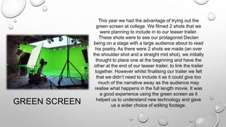 GREEN SCREEN
This year we had the advantage of trying out the
green screen at college. We filmed 2 shots that we
were planning to include in to our teaser trailer.
These shots were to see our protagonist Declan
being on a stage with a large audience about to read
his poetry. As there were 2 shots we made (an over
the shoulder shot and a straight mid shot), we initially
thought to place one at the beginning and have the
other at the end of our teaser trailer, to link the trailer
together. However whilst finalising our trailer we felt
that we didn’t need to include it as it could give too
much of the narrative away as the audience may
realise what happens in the full length movie. It was
a good experience using the green screen as it
helped us to understand new technology and gave
us a wider choice of editing footage.
 