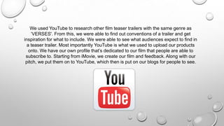 We used YouTube to research other film teaser trailers with the same genre as
‘VERSES'. From this, we were able to find out conventions of a trailer and get
inspiration for what to include. We were able to see what audiences expect to find in
a teaser trailer. Most importantly YouTube is what we used to upload our products
onto. We have our own profile that’s dedicated to our film that people are able to
subscribe to. Starting from iMovie, we create our film and feedback. Along with our
pitch, we put them on to YouTube, which then is put on our blogs for people to see.
 