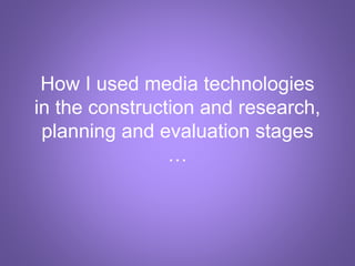 How I used media technologies
in the construction and research,
planning and evaluation stages
…
 
