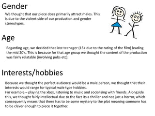 Gender
We thought that our piece does primarily attract males. This
is due to the violent side of our production and gender
stereotypes.
Age
Interests/hobbies
Because we thought the perfect audience would be a male person, we thought that their
interests would range for typical male type hobbies.
For example – playing the xbox, listening to music and socialising with friends. Alongside
this, we thought fairly intellectual due to the fact its a thriller and not just a horror, which
consequently means that there has to be some mystery to the plot meaning someone has
to be clever enough to piece it together.
Regarding age, we decided that late teenager (15+ due to the rating of the film) leading
the mid 20’s. This is because for that age group we thought the content of the production
was fairly relatable (involving pubs etc).
 