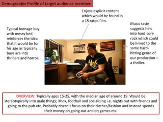 Demographic Profile of target audience member.
Enjoys explicit content
which would be found in
a 15 rated film.
Typical teenage boy
with messy bed,
reinforces the idea
that it would be for
his age as typically
boys are into
thrillers and horror.
Music taste
suggests he’s
into hard-core
rock which could
be linked to the
same hard-
hitting genre of
our production –
a thriller.
OVERVIEW: Typically ages 15-25, with the median age of around 19. Would be
stereotypically into male things; Xbox, football and socialising i.e. nights out with friends and
going to the pub etc. Probably doesn’t focus on their clothes/fashion and instead spends
their money on going out and on games etc.
 