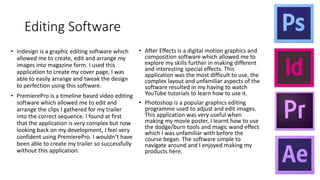 Editing Software
• Indesign is a graphic editing software which
allowed me to create, edit and arrange my
images into magazine form. I used this
application to create my cover page, I was
able to easily arrange and tweak the design
to perfection using this software.
• PremierePro is a timeline based video editing
software which allowed me to edit and
arrange the clips I gathered for my trailer
into the correct sequence. I found at first
that the application is very complex but now
looking back on my development, I feel very
confident using PremierePro. I wouldn’t have
been able to create my trailer so successfully
without this application.
• After Effects is a digital motion graphics and
composition software which allowed me to
explore my skills further in making different
and interesting special effects. This
application was the most difficult to use, the
complex layout and unfamiliar aspects of the
software resulted in my having to watch
YouTube tutorials to learn how to use it.
• Photoshop is a popular graphics editing
programme used to adjust and edit images.
This application was very useful when
making my movie poster, I learnt how to use
the dodge/burn tools and magic wand effect
which I was unfamiliar with before the
course began. The software simple to
navigate around and I enjoyed making my
products here.
 