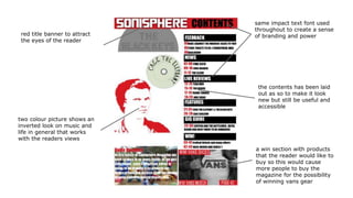 a win section with products
that the reader would like to
buy so this would cause
more people to buy the
magazine for the possibility
of winning vans gear
the contents has been laid
out as so to make it look
new but still be useful and
accessible
same impact text font used
throughout to create a sense
of branding and powerred title banner to attract
the eyes of the reader
two colour picture shows an
inverted look on music and
life in general that works
with the readers views
 