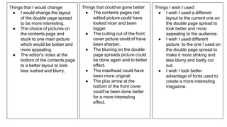 Things that I would change:
● I would change the layout
of the double page spread
to be more interesting.
● The choice of pictures on
the contents page and
stuck to one main picture
which would be bolder and
more appealing.
● The editor's notes at the
bottom of the contents page
to a better layout to look
less rushed and blurry.
Things that could've gone better:
● The contents pages red
edited picture could have
looked nicer and been
bigger.
● The cutting out of the front
cover picture could of have
been sharper.
● The blurring on the double
page spreads picture could
be done again and to better
effect.
● The masthead could have
been more original.
● The plus arrow at the
bottom of the front cover
could've been done better
for a more interesting
effect.
Things I wish I used:
● I wish I used a different
layout to the current one on
the double page spread to
look better and more
appealing to the audience.
● I wish I used different
picture to the one I used on
the double page spread to
make it more striking and
less blurry and badly cut
out.
● I wish I took better
advantage of fonts used to
create a more interesting
magazine.
 