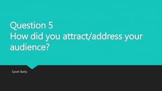 Question 5
How did you attract/address your
audience?
Sarah Batty
 